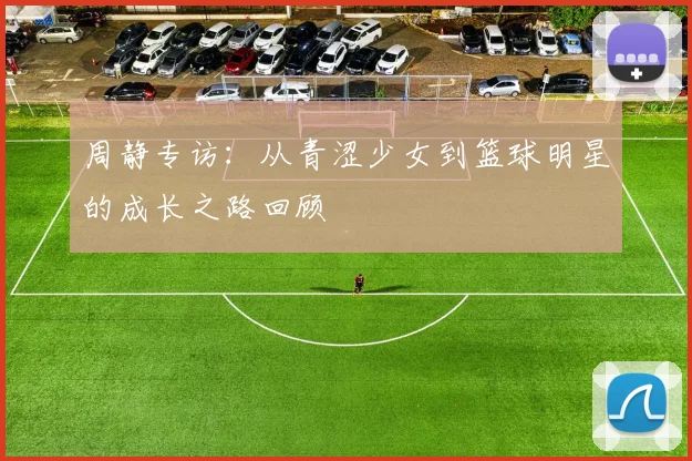 周静专访：从青涩少女到篮球明星的成长之路回顾